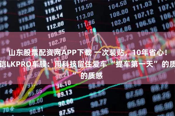 山东股票配资网APP下载 一次装贴，10年省心！路铠LKPRO车膜：用科技留住爱车 “提车第一天” 的质感