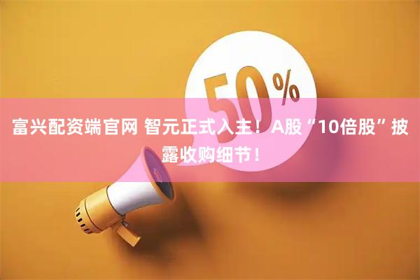 富兴配资端官网 智元正式入主！A股“10倍股”披露收购细节！