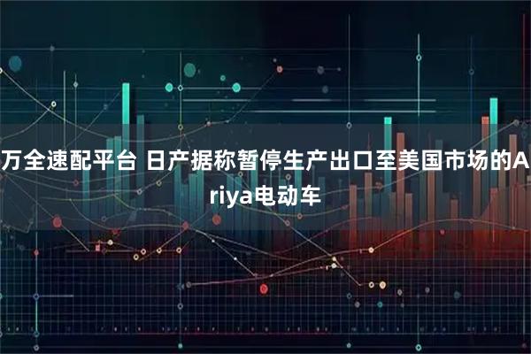 万全速配平台 日产据称暂停生产出口至美国市场的Ariya电动车