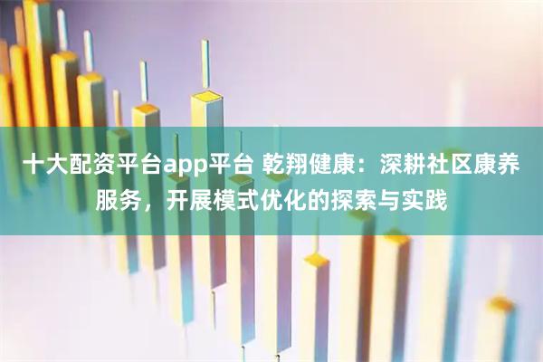 十大配资平台app平台 乾翔健康：深耕社区康养服务，开展模式优化的探索与实践