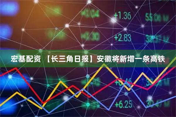 宏基配资 【长三角日报】安徽将新增一条高铁