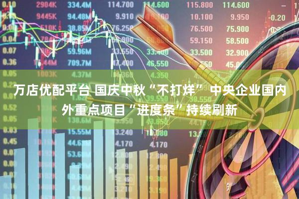 万店优配平台 国庆中秋“不打烊” 中央企业国内外重点项目“进度条”持续刷新