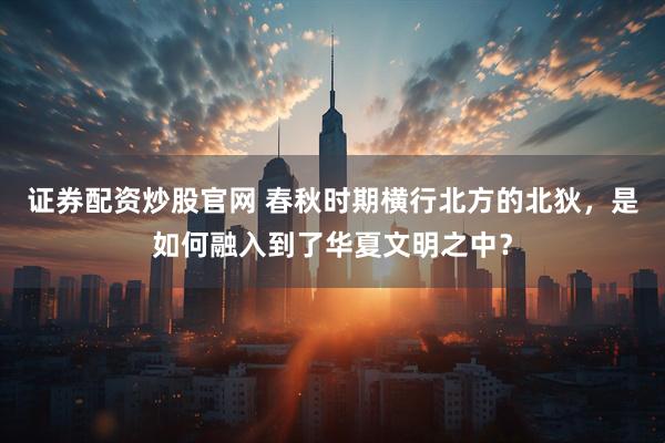 证券配资炒股官网 春秋时期横行北方的北狄，是如何融入到了华夏文明之中？