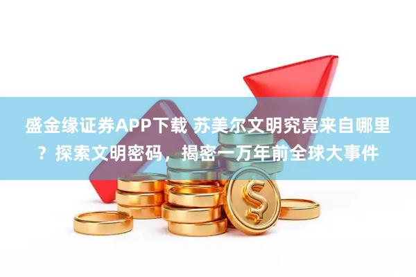 盛金缘证券APP下载 苏美尔文明究竟来自哪里？探索文明密码，揭密一万年前全球大事件