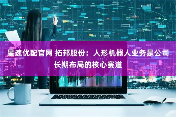 星速优配官网 拓邦股份：人形机器人业务是公司长期布局的核心赛道