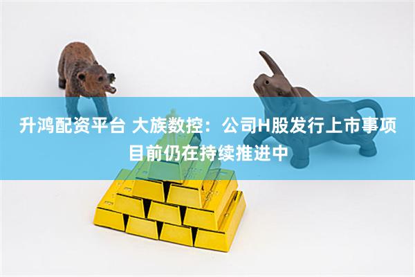 升鸿配资平台 大族数控：公司H股发行上市事项目前仍在持续推进中