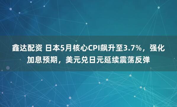 鑫达配资 日本5月核心CPI飙升至3.7%，强化加息预期，美元兑日元延续震荡反弹