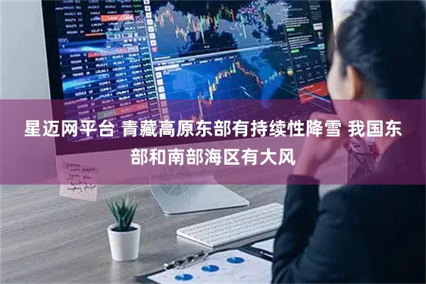 星迈网平台 青藏高原东部有持续性降雪 我国东部和南部海区有大风