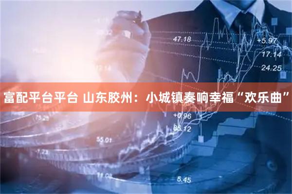富配平台平台 山东胶州：小城镇奏响幸福“欢乐曲”