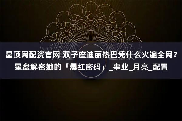 晶顶网配资官网 双子座迪丽热巴凭什么火遍全网？星盘解密她的「爆红密码」_事业_月亮_配置