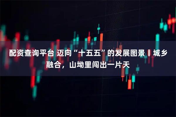 配资查询平台 迈向“十五五”的发展图景丨城乡融合，山坳里闯出一片天