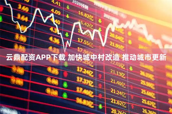云鼎配资APP下载 加快城中村改造 推动城市更新