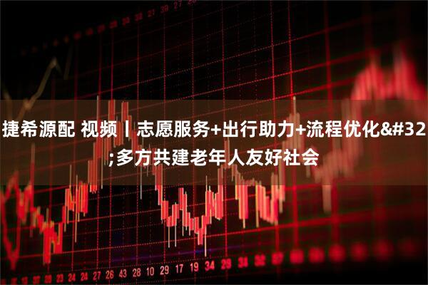 捷希源配 视频丨志愿服务+出行助力+流程优化 多方共建老年人友好社会