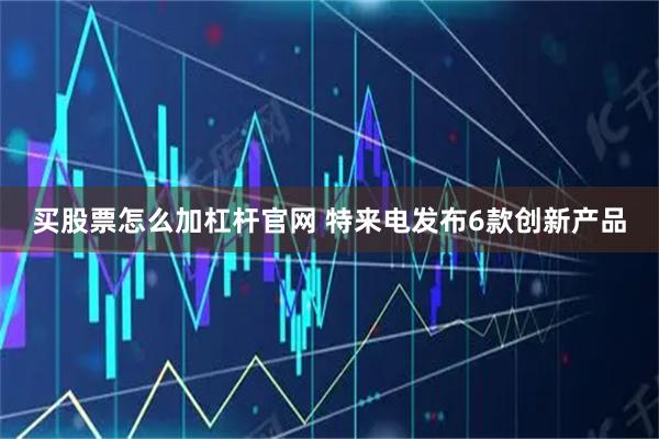买股票怎么加杠杆官网 特来电发布6款创新产品