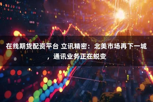 在线期货配资平台 立讯精密：北美市场再下一城，通讯业务正在蜕变