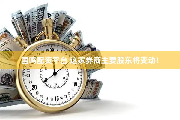 国鸣配资平台 这家券商主要股东将变动！