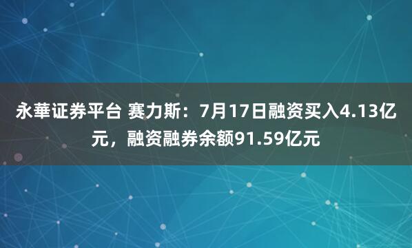 永華证券平台 赛力斯：7月17日融资买入4.13亿元，融资融券余额91.59亿元