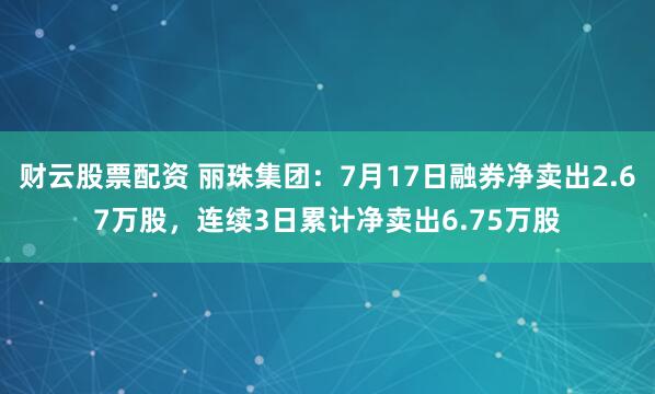 财云股票配资 丽珠集团：7月17日融券净卖出2.67万股，连续3日累计净卖出6.75万股