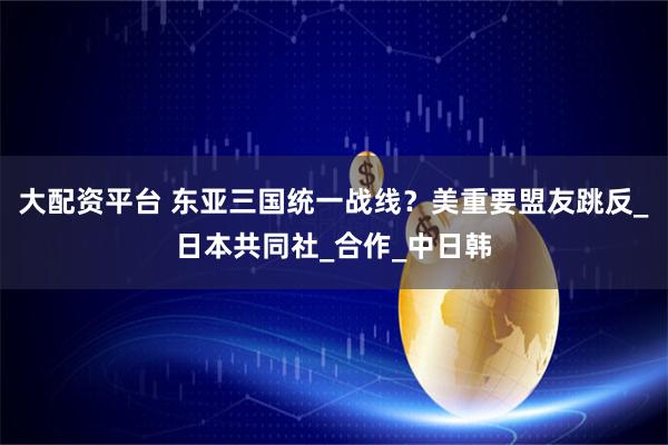 大配资平台 东亚三国统一战线？美重要盟友跳反_日本共同社_合作_中日韩