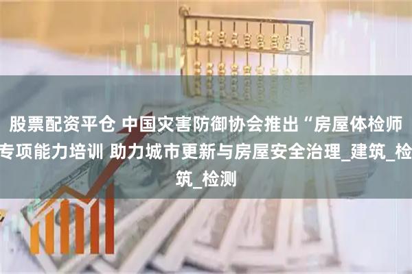 股票配资平仓 中国灾害防御协会推出“房屋体检师”专项能力培训 助力城市更新与房屋安全治理_建筑_检测