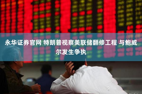 永华证券官网 特朗普视察美联储翻修工程 与鲍威尔发生争执