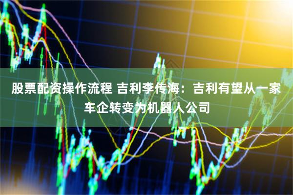 股票配资操作流程 吉利李传海：吉利有望从一家车企转变为机器人公司