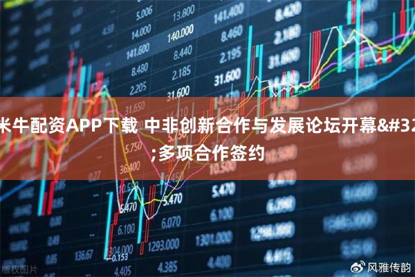 米牛配资APP下载 中非创新合作与发展论坛开幕 多项合作签约