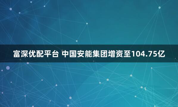 富深优配平台 中国安能集团增资至104.75亿