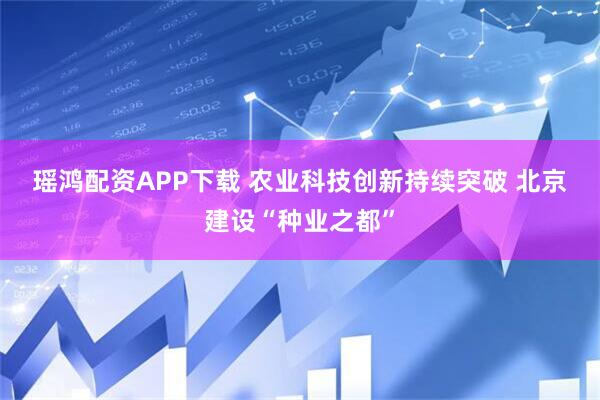 瑶鸿配资APP下载 农业科技创新持续突破 北京建设“种业之都”