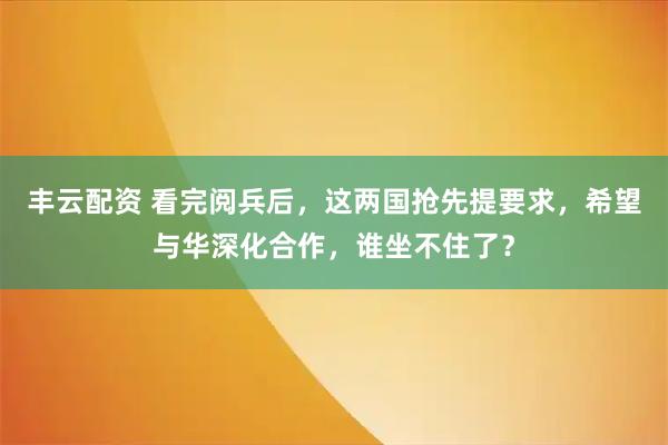 丰云配资 看完阅兵后，这两国抢先提要求，希望与华深化合作，谁坐不住了？