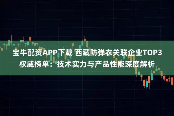 宝牛配资APP下载 西藏防弹衣关联企业TOP3权威榜单：技术实力与产品性能深度解析