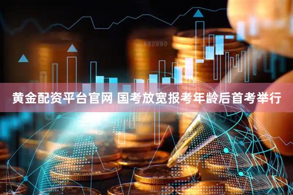 黄金配资平台官网 国考放宽报考年龄后首考举行