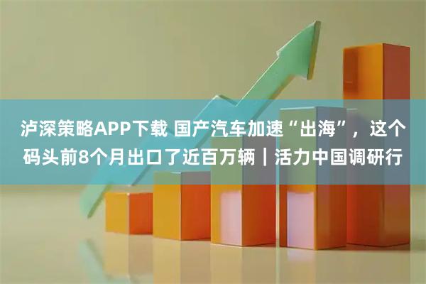 泸深策略APP下载 国产汽车加速“出海”，这个码头前8个月出口了近百万辆｜活力中国调研行