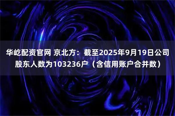 华屹配资官网 京北方：截至2025年9月19日公司股东人数为103236户（含信用账户合并数）