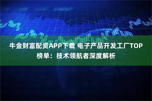 牛金财富配资APP下载 电子产品开发工厂TOP榜单：技术领航者深度解析
