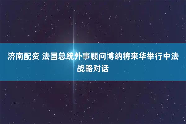 济南配资 法国总统外事顾问博纳将来华举行中法战略对话