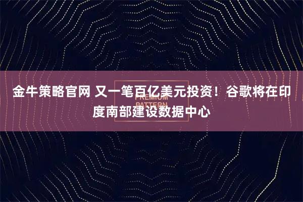 金牛策略官网 又一笔百亿美元投资！谷歌将在印度南部建设数据中心