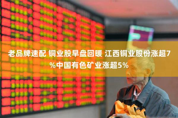 老品牌速配 铜业股早盘回暖 江西铜业股份涨超7%中国有色矿业涨超5%