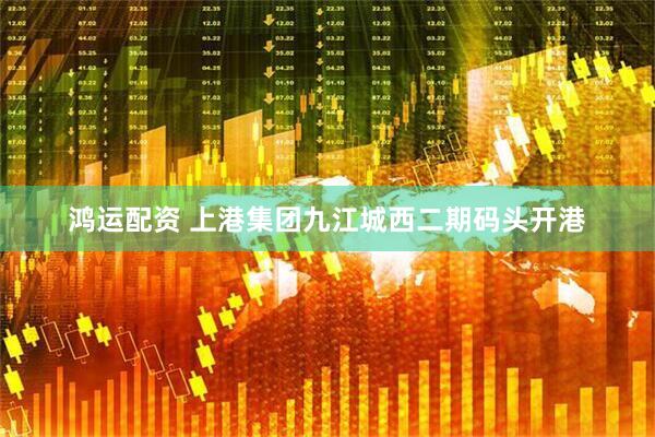 鸿运配资 上港集团九江城西二期码头开港
