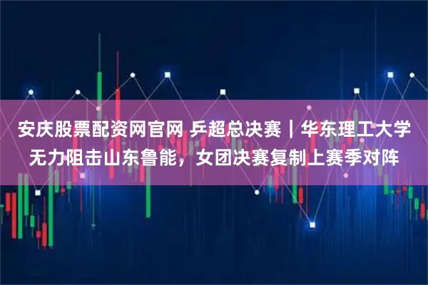 安庆股票配资网官网 乒超总决赛｜华东理工大学无力阻击山东鲁能，女团决赛复制上赛季对阵
