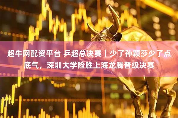 超牛网配资平台 乒超总决赛｜少了孙颖莎少了点底气，深圳大学险胜上海龙腾晋级决赛