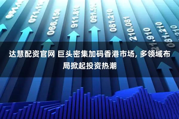 达慧配资官网 巨头密集加码香港市场, 多领域布局掀起投资热潮