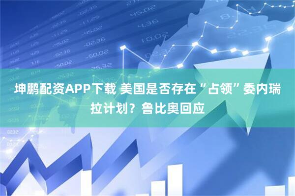 坤鹏配资APP下载 美国是否存在“占领”委内瑞拉计划？鲁比奥回应