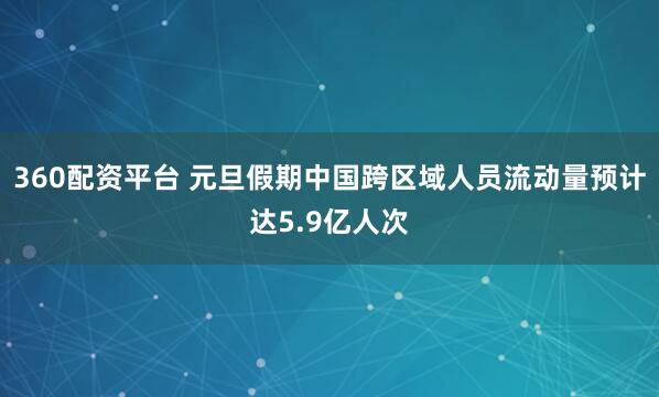 360配资平台 元旦假期中国跨区域人员流动量预计达5.9亿人次
