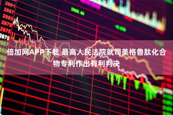 倍加网APP下载 最高人民法院就司美格鲁肽化合物专利作出有利判决