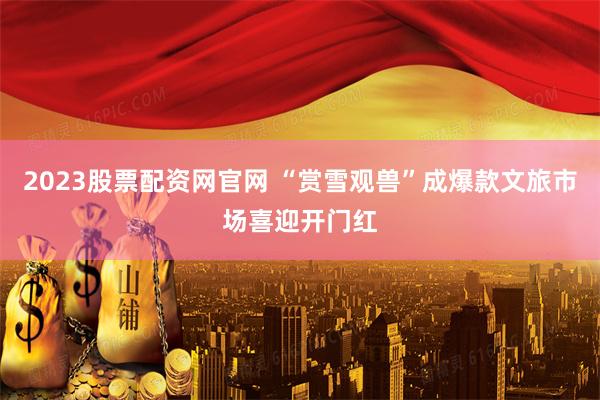 2023股票配资网官网 “赏雪观兽”成爆款文旅市场喜迎开门红