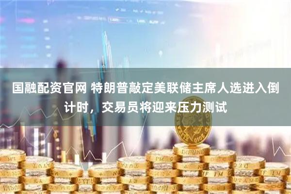 国融配资官网 特朗普敲定美联储主席人选进入倒计时，交易员将迎来压力测试