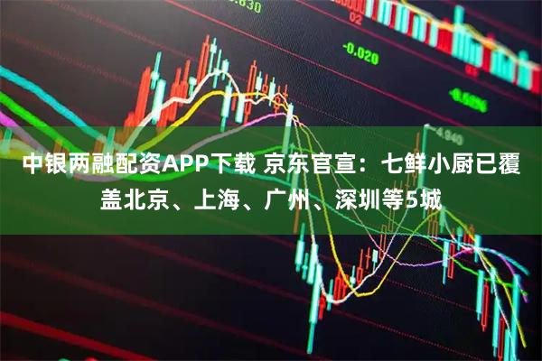 中银两融配资APP下载 京东官宣：七鲜小厨已覆盖北京、上海、广州、深圳等5城