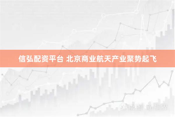 信弘配资平台 北京商业航天产业聚势起飞