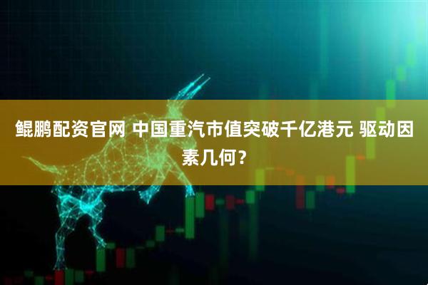 鲲鹏配资官网 中国重汽市值突破千亿港元 驱动因素几何？